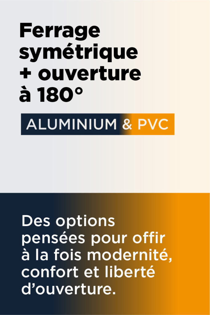Ferrage symétrique + ouverture à 180° : Des options pensées pour offrir à la fois modernité, confort et liberté d'ouverture.